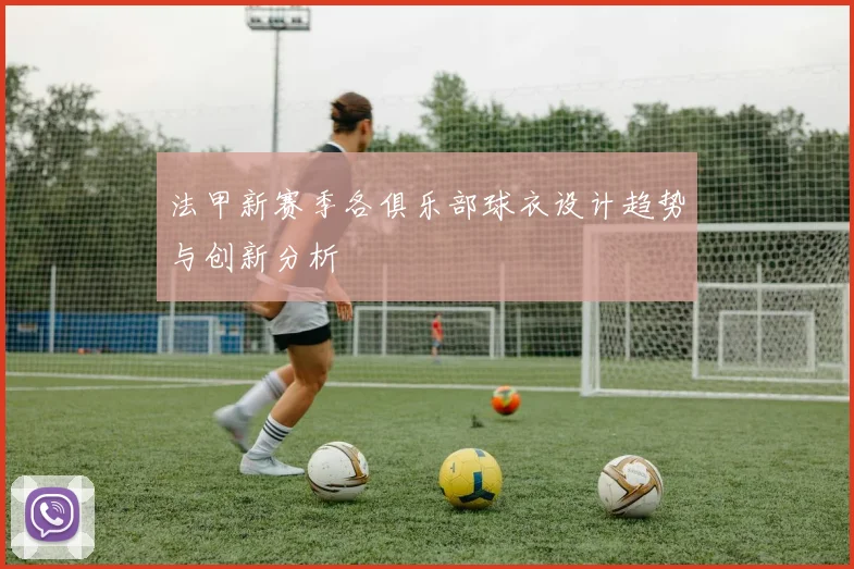 法甲新赛季各俱乐部球衣设计趋势与创新分析