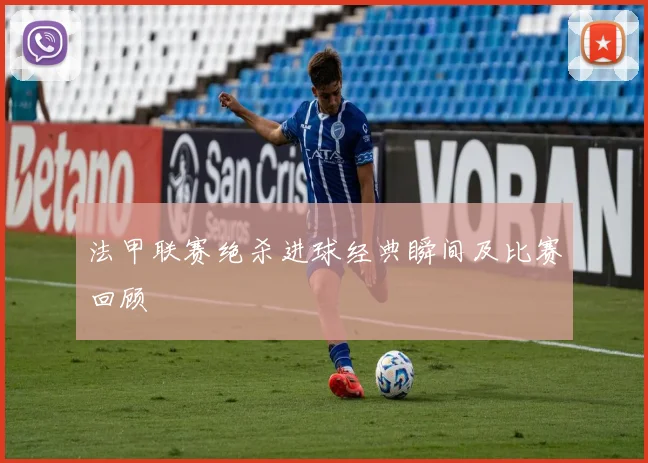 法甲联赛绝杀进球经典瞬间及比赛回顾